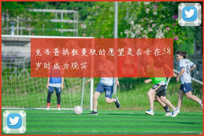 克洛普执教曼联的愿望是否会在58岁时成为现实