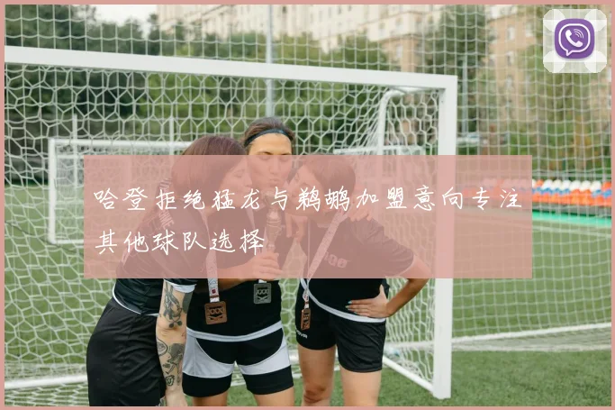 哈登拒绝猛龙与鹈鹕加盟意向专注其他球队选择