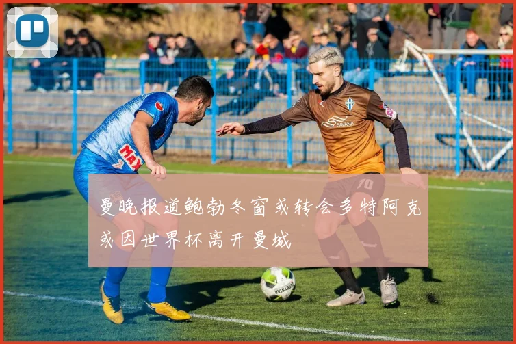 曼晚报道鲍勃冬窗或转会多特阿克或因世界杯离开曼城