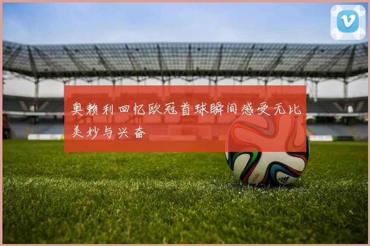 奥赖利回忆欧冠首球瞬间感受无比美妙与兴奋