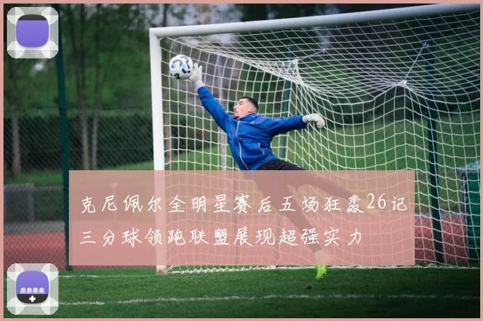 克尼佩尔全明星赛后五场狂轰26记三分球领跑联盟展现超强实力