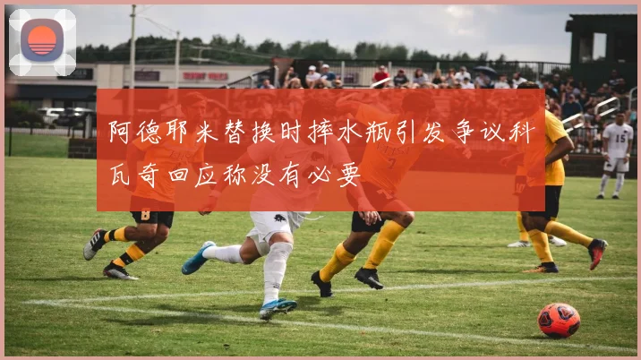 阿德耶米替换时摔水瓶引发争议科瓦奇回应称没有必要