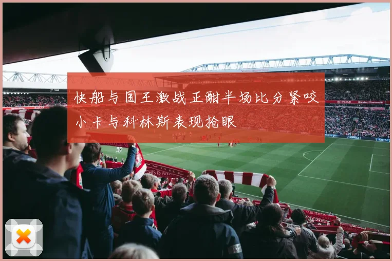 快船与国王激战正酣半场比分紧咬小卡与科林斯表现抢眼