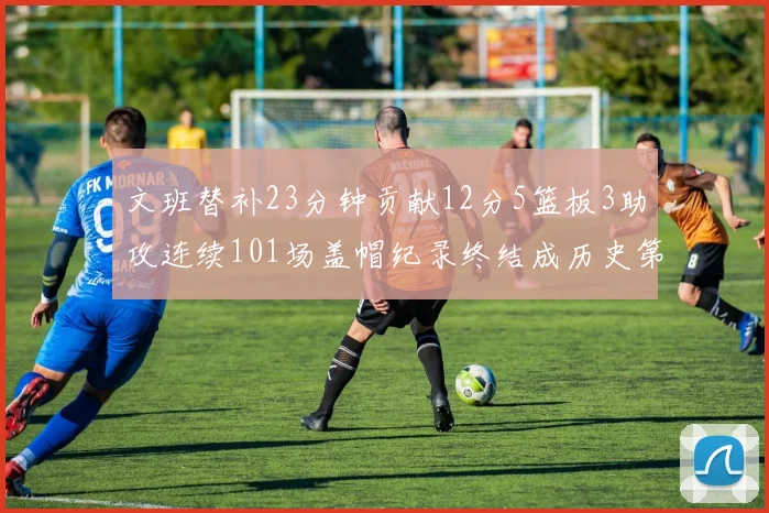 文班替补23分钟贡献12分5篮板3助攻连续101场盖帽纪录终结成历史第3