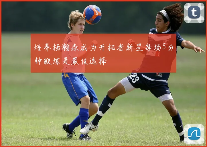 培养杨瀚森成为开拓者新星每场5分钟锻炼是最佳选择