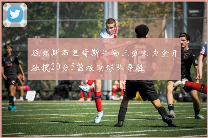 迈尔斯布里奇斯半场三分火力全开独揽20分5篮板助球队争胜