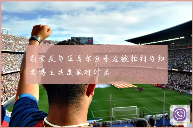 前女友与亚马尔分手后被拍到与知名博主共度派对时光
