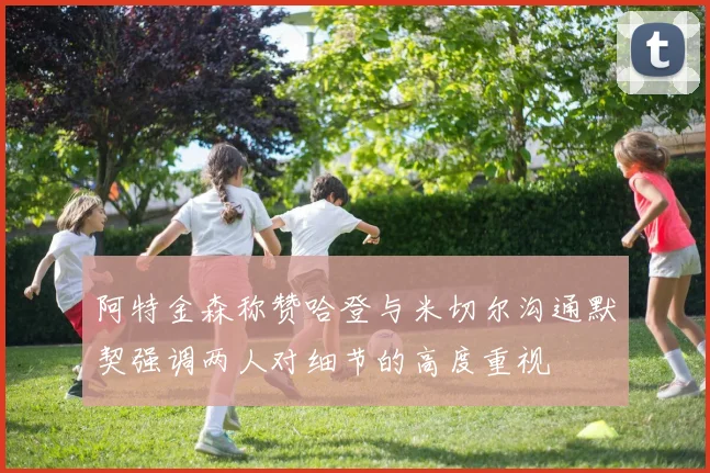 阿特金森称赞哈登与米切尔沟通默契强调两人对细节的高度重视