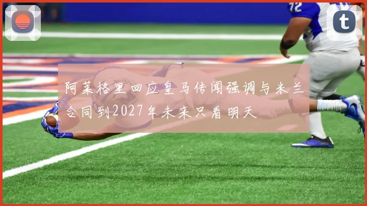 阿莱格里回应皇马传闻强调与米兰合同到2027年未来只看明天