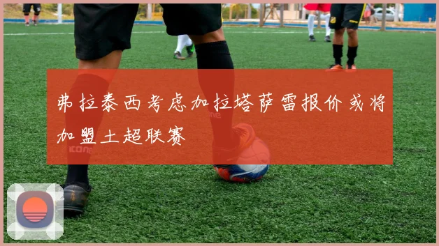 弗拉泰西考虑加拉塔萨雷报价或将加盟土超联赛