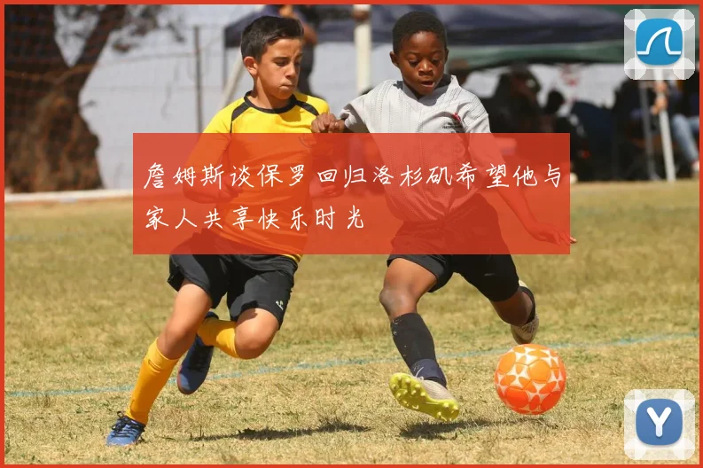 詹姆斯谈保罗回归洛杉矶希望他与家人共享快乐时光