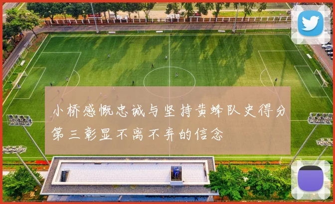 小桥感慨忠诚与坚持黄蜂队史得分第三彰显不离不弃的信念