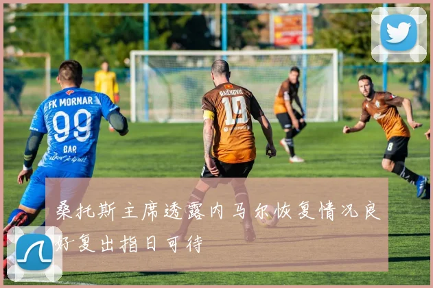 桑托斯主席透露内马尔恢复情况良好复出指日可待