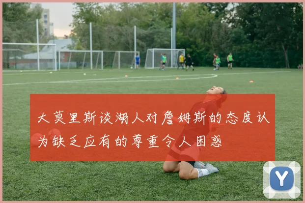 大莫里斯谈湖人对詹姆斯的态度认为缺乏应有的尊重令人困惑