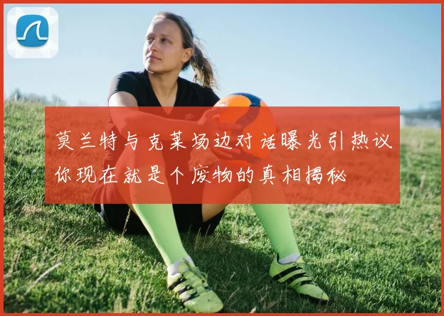 莫兰特与克莱场边对话曝光引热议你现在就是个废物的真相揭秘