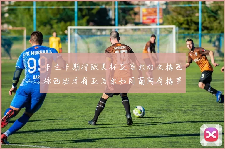 卡兰卡期待欧美杯亚马尔对决梅西称西班牙有亚马尔如同葡阿有梅罗