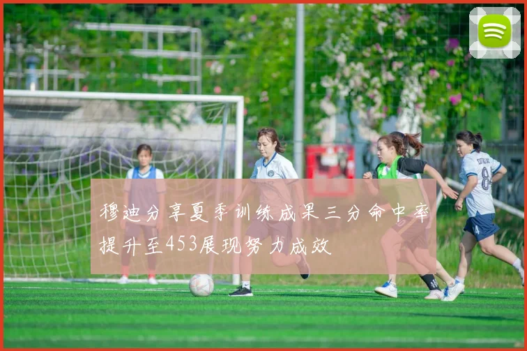 穆迪分享夏季训练成果三分命中率提升至453展现努力成效