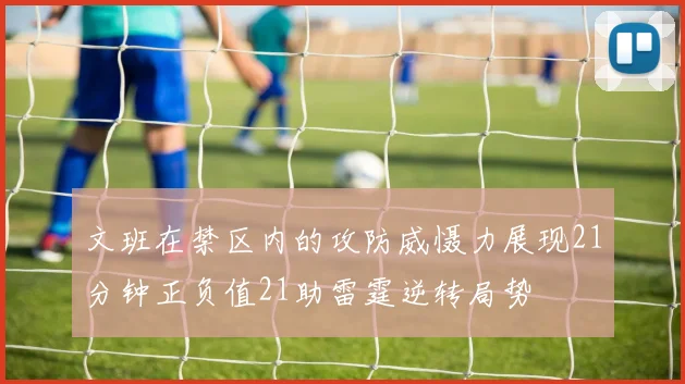 文班在禁区内的攻防威慑力展现21分钟正负值21助雷霆逆转局势