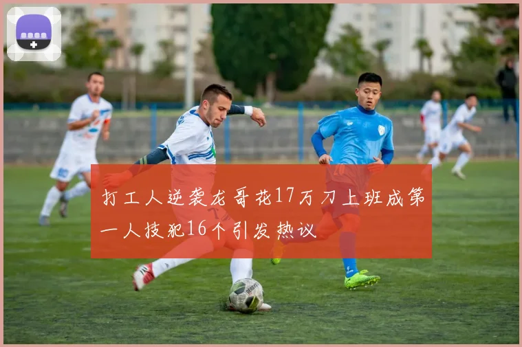 打工人逆袭龙哥花17万刀上班成第一人技犯16个引发热议