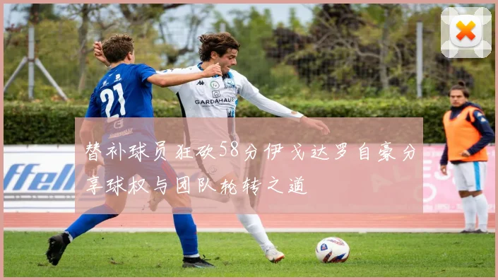 替补球员狂砍58分伊戈达罗自豪分享球权与团队轮转之道