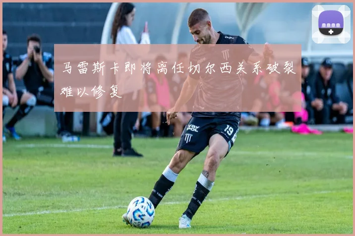 马雷斯卡即将离任切尔西关系破裂难以修复
