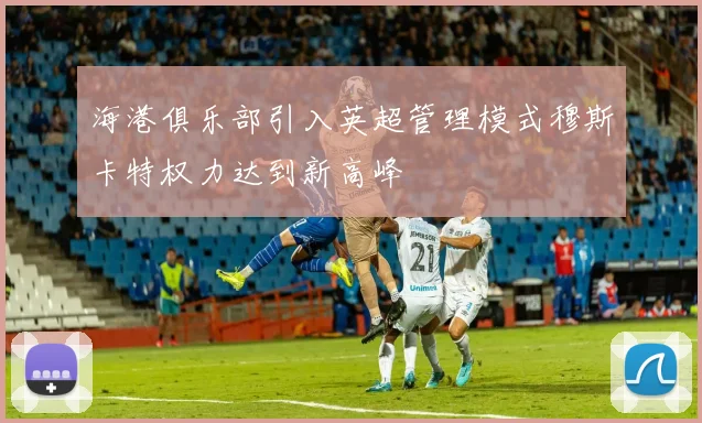 海港俱乐部引入英超管理模式穆斯卡特权力达到新高峰