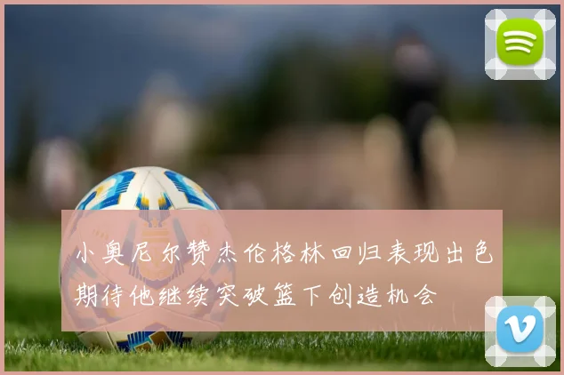 小奥尼尔赞杰伦格林回归表现出色期待他继续突破篮下创造机会