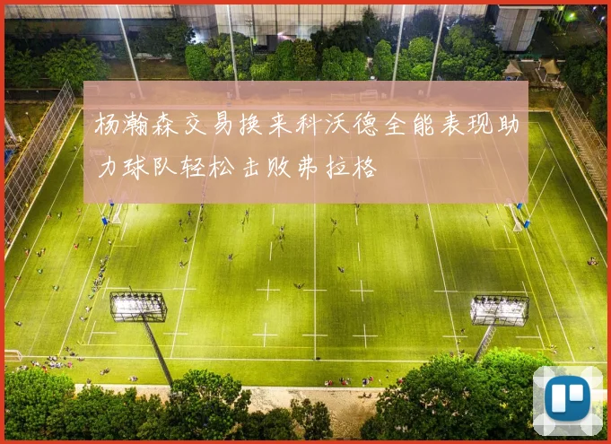 杨瀚森交易换来科沃德全能表现助力球队轻松击败弗拉格