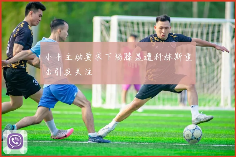 小卡主动要求下场膝盖遭科林斯重击引发关注