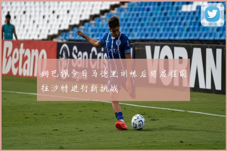 姆巴佩今日马德里训练后将启程前往沙特进行新挑战