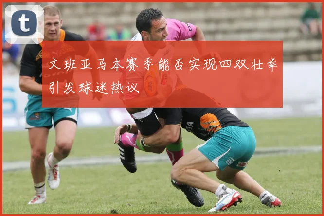 文班亚马本赛季能否实现四双壮举引发球迷热议
