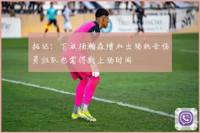拓记：下放杨瀚森增加出场机会伤员归队也需得到上场时间