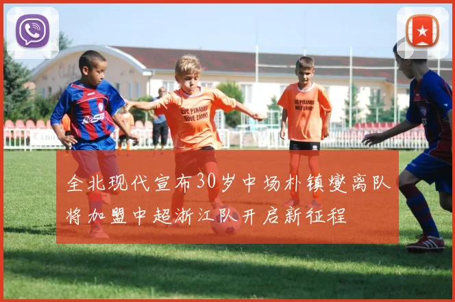 全北现代宣布30岁中场朴镇燮离队将加盟中超浙江队开启新征程