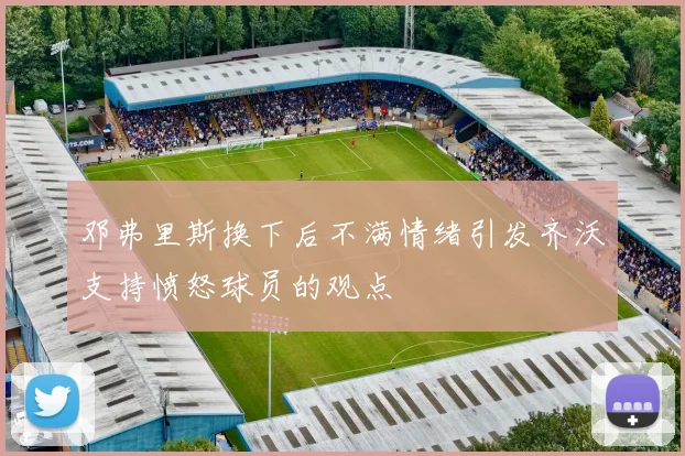 邓弗里斯换下后不满情绪引发齐沃支持愤怒球员的观点