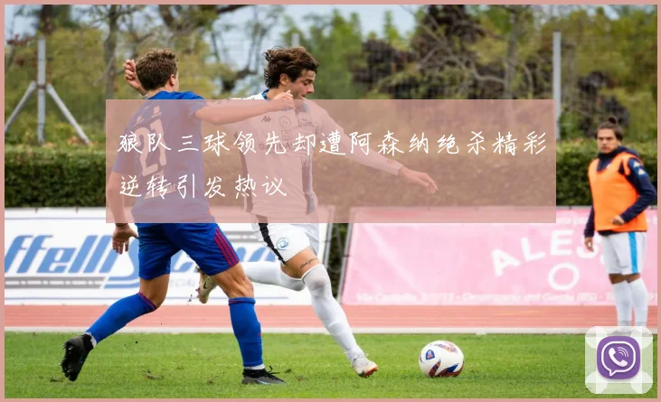 狼队三球领先却遭阿森纳绝杀精彩逆转引发热议