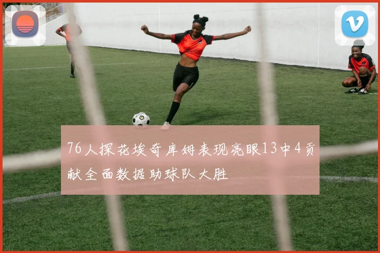 76人探花埃奇库姆表现亮眼13中4贡献全面数据助球队大胜