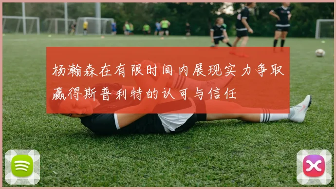 杨瀚森在有限时间内展现实力争取赢得斯普利特的认可与信任